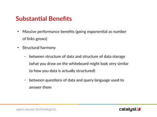 Substantial Benefits
●
Massive performance benefits (going exponential as number
of links grows)
●
Structural harmony
– between structure of data and structure of data storage
(what you draw on the whiteboard might look very similar
to how you data is actually structured)
– between questions of data and query language used to
answer them
 