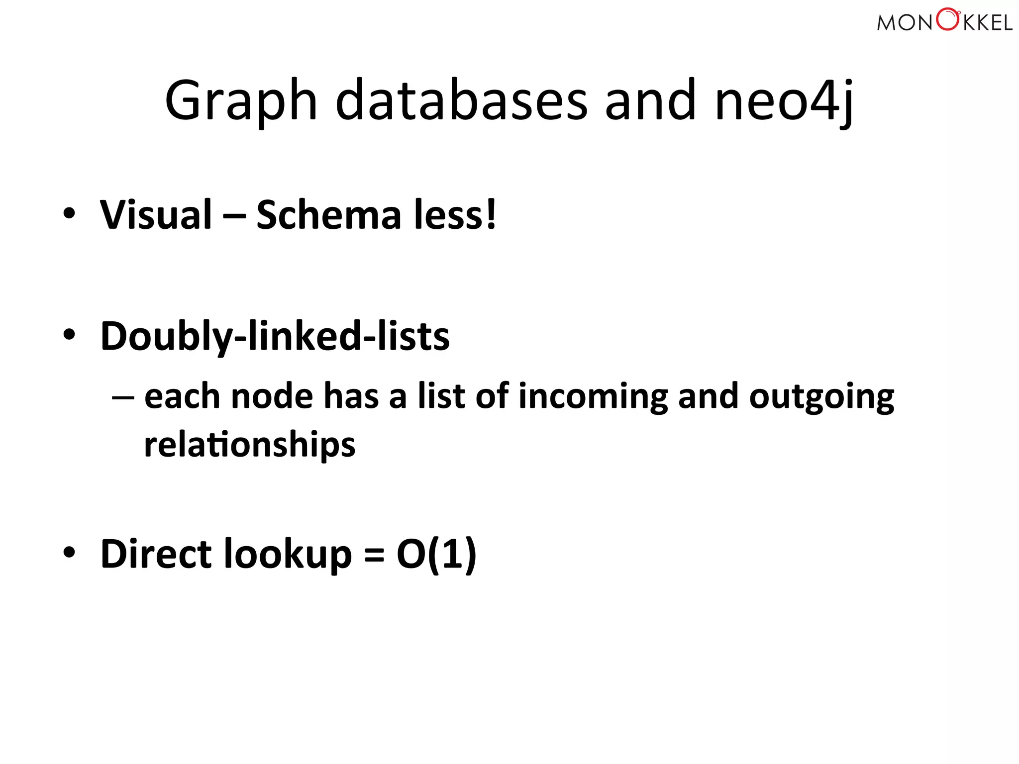 Graph	
  databases	
  and	
  neo4j	
  
•  Visual	
  –	
  Schema	
  less!	
  	
  
•  Doubly-­‐linked-­‐lists	
  
– each	
  node	
  has	
  a	
  list	
  of	
  incoming	
  and	
  outgoing	
  
relaWonships	
  
	
  
•  Direct	
  lookup	
  =	
  O(1)	
  
 