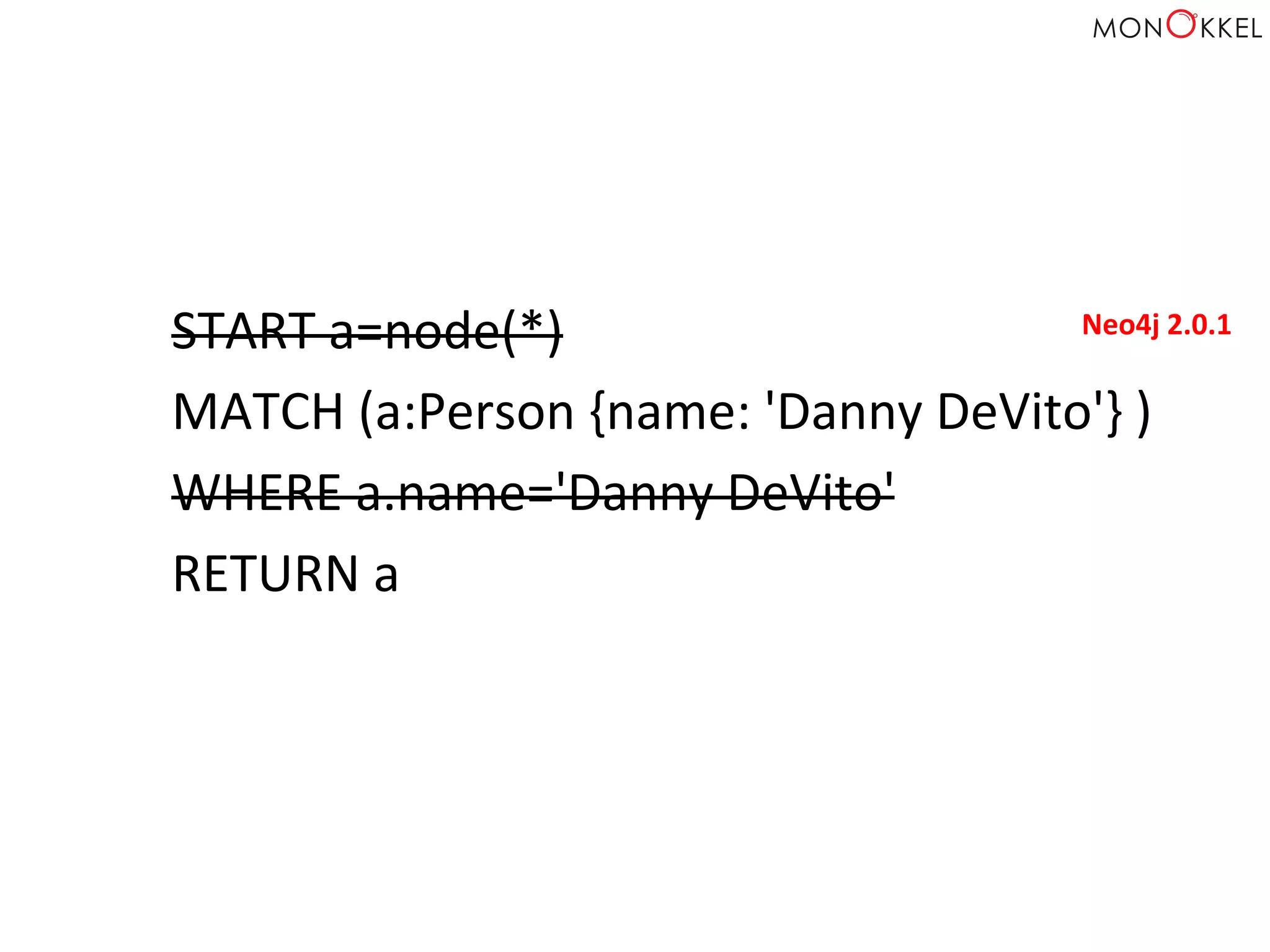 START	
  a=node(*)	
  
MATCH	
  (a:Person	
  {name:	
  'Danny	
  DeVito'}	
  )	
  
WHERE	
  a.name='Danny	
  DeVito'	
  
RETURN	
  a	
  
Neo4j	
  2.0.1	
  
 