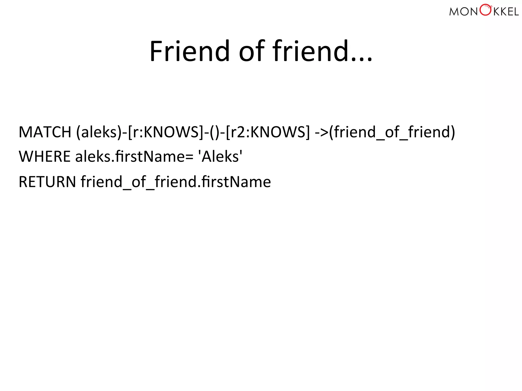 Friend	
  of	
  friend...	
  
MATCH	
  (aleks)-­‐[r:KNOWS]-­‐()-­‐[r2:KNOWS]	
  -­‐>(friend_of_friend)	
  
WHERE	
  aleks.ﬁrstName=	
  'Aleks'	
  
RETURN	
  friend_of_friend.ﬁrstName	
  
 