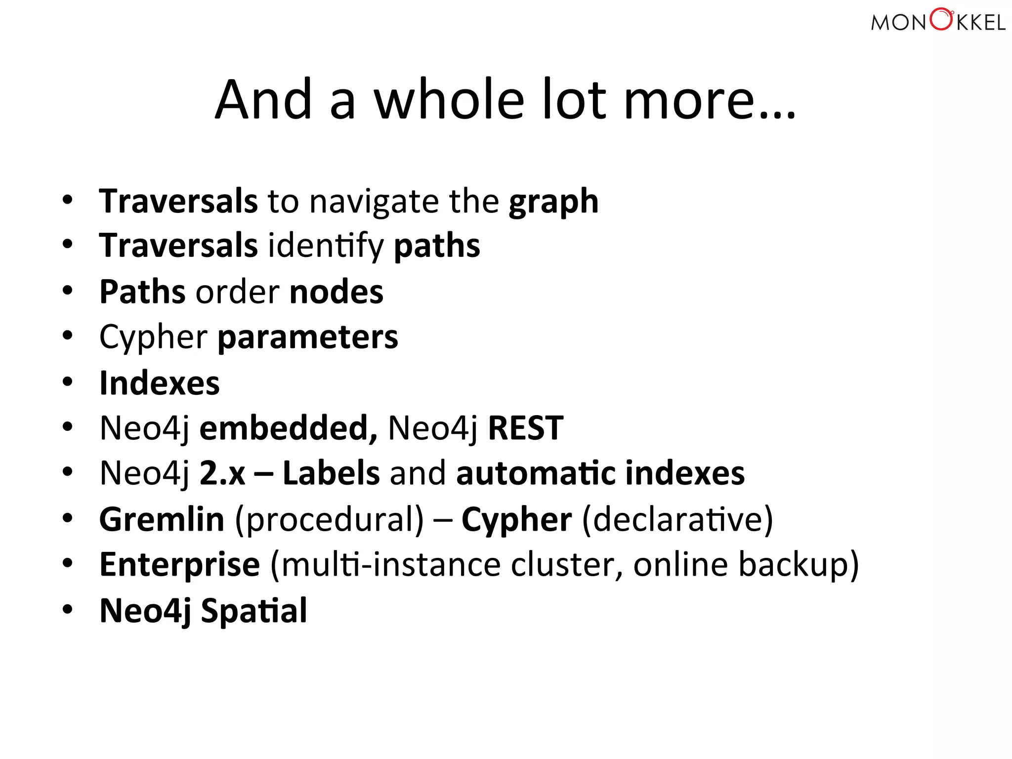 And	
  a	
  whole	
  lot	
  more…	
  
•  Traversals	
  to	
  navigate	
  the	
  graph	
  
•  Traversals	
  idenHfy	
  paths	
  
•  Paths	
  order	
  nodes	
  
•  Cypher	
  parameters	
  
•  Indexes	
  
•  Neo4j	
  embedded,	
  Neo4j	
  REST	
  
•  Neo4j	
  2.x	
  –	
  Labels	
  and	
  automaWc	
  indexes	
  
•  Gremlin	
  (procedural)	
  –	
  Cypher	
  (declaraHve)	
  
•  Enterprise	
  (mulH-­‐instance	
  cluster,	
  online	
  backup)	
  
•  Neo4j	
  SpaWal	
  
 