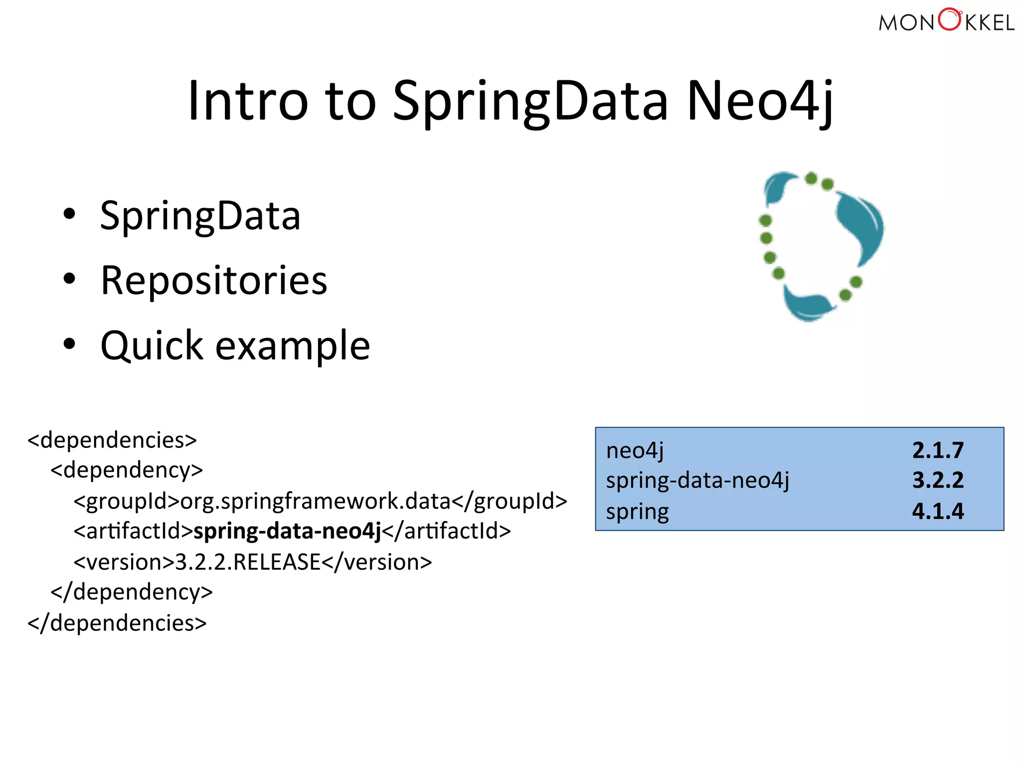 Intro	
  to	
  SpringData	
  Neo4j	
  
•  SpringData	
  
•  Repositories	
  
•  Quick	
  example	
  
<dependencies>	
  
	
  	
  	
  	
  <dependency>	
  
	
  	
  	
  	
  	
  	
  	
  	
  <groupId>org.springframework.data</groupId>	
  
	
  	
  	
  	
  	
  	
  	
  	
  <arHfactId>spring-­‐data-­‐neo4j</arHfactId>	
  
	
  	
  	
  	
  	
  	
  	
  	
  <version>3.2.2.RELEASE</version>	
  
	
  	
  	
  	
  </dependency>	
  
</dependencies>	
  
neo4j 	
   	
   	
  2.1.7	
  
spring-­‐data-­‐neo4j 	
   	
  3.2.2	
  
spring 	
   	
   	
  4.1.4	
  
 