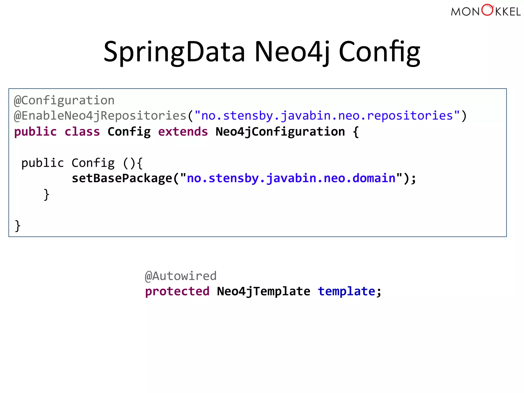 SpringData	
  Neo4j	
  Conﬁg	
  
@Configuration	
  
@EnableNeo4jRepositories("no.stensby.javabin.neo.repositories")	
  
public	
  class	
  Config	
  extends	
  Neo4jConfiguration	
  {	
  
	
  
	
  public	
  Config	
  (){	
  
	
  	
  	
  	
  	
  	
  	
  	
  setBasePackage("no.stensby.javabin.neo.domain");	
  
	
  	
  	
  	
  }	
  
	
  
}	
  
@Autowired	
  
protected	
  Neo4jTemplate	
  template;	
  
 