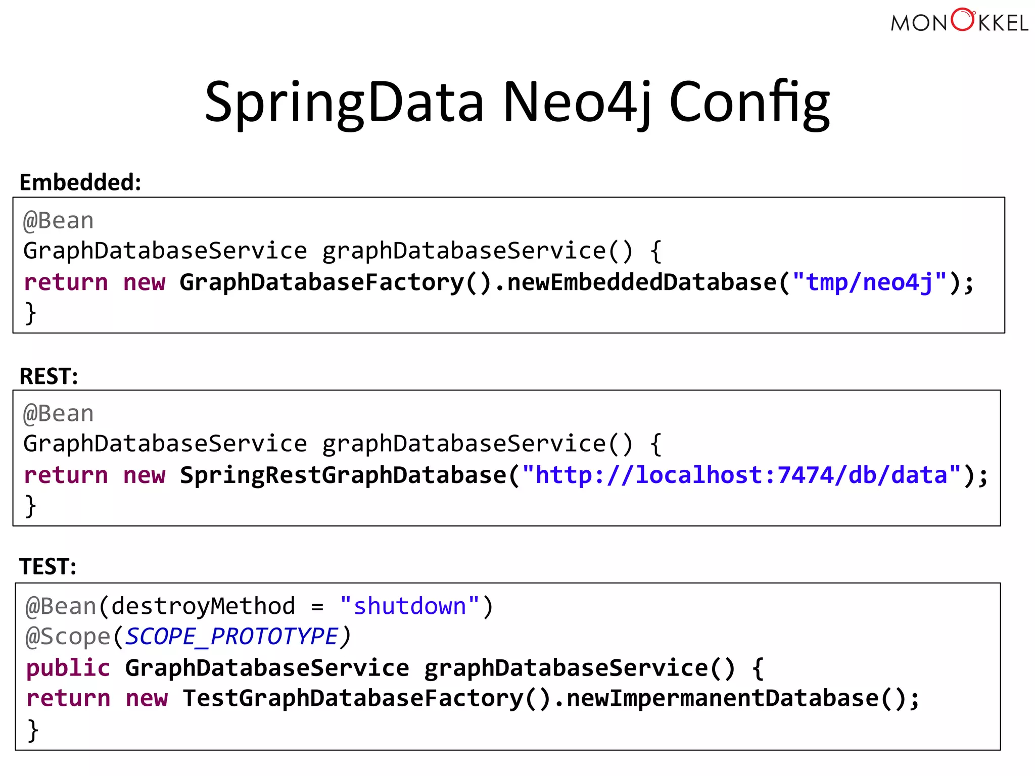 SpringData	
  Neo4j	
  Conﬁg	
  
@Bean	
  
GraphDatabaseService	
  graphDatabaseService()	
  {	
  
return	
  new	
  GraphDatabaseFactory().newEmbeddedDatabase("tmp/neo4j");	
  
}	
  
Embedded:	
  
REST:	
  	
  
@Bean	
  
GraphDatabaseService	
  graphDatabaseService()	
  {	
  
return	
  new	
  SpringRestGraphDatabase("http://localhost:7474/db/data");	
  
}	
  
@Bean(destroyMethod	
  =	
  "shutdown")	
  
@Scope(SCOPE_PROTOTYPE)	
  
public	
  GraphDatabaseService	
  graphDatabaseService()	
  {	
  
return	
  new	
  TestGraphDatabaseFactory().newImpermanentDatabase();	
  
}	
  
TEST:	
  	
  
 