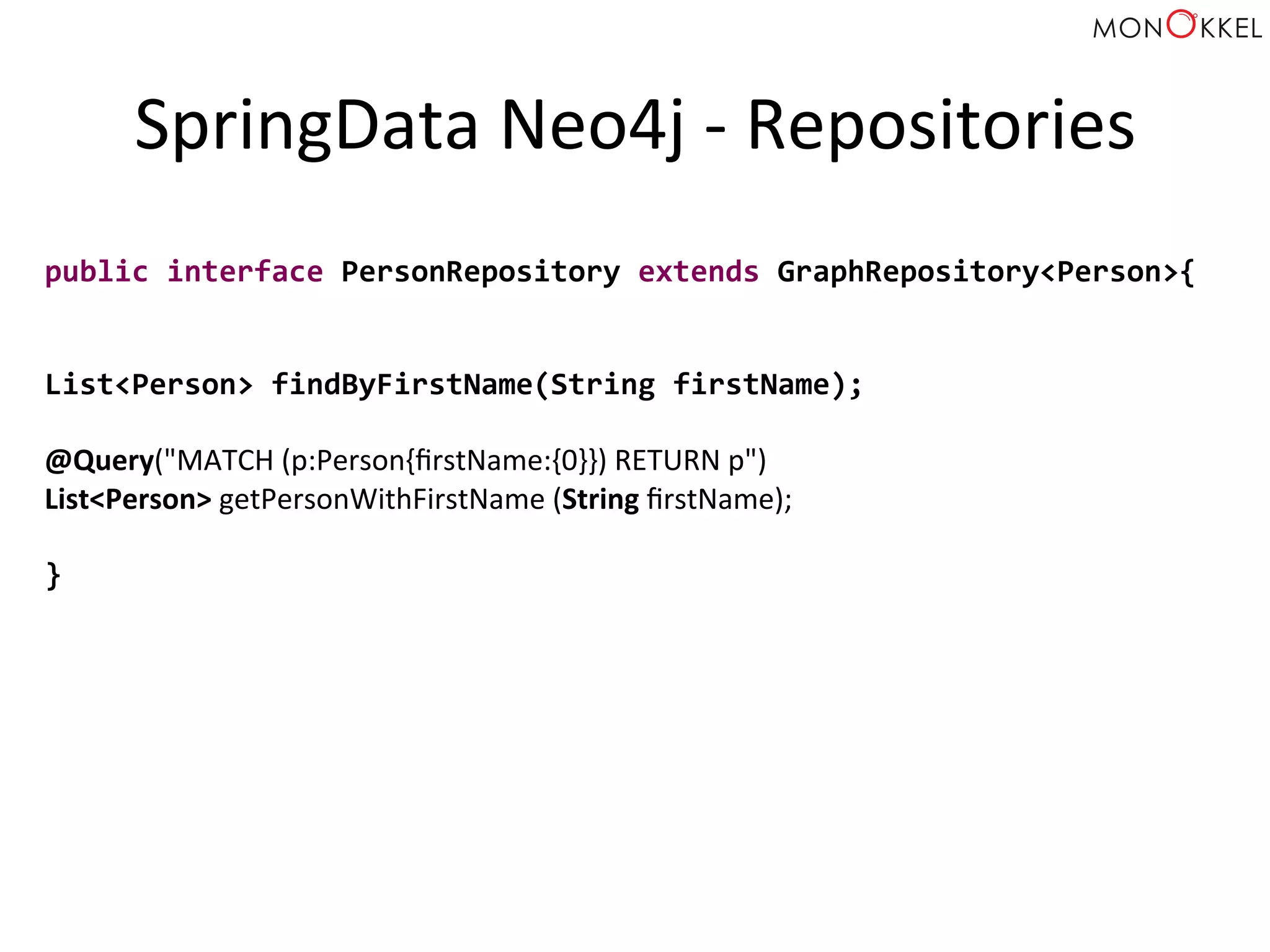 SpringData	
  Neo4j	
  -­‐	
  Repositories	
  
public	
  interface	
  PersonRepository	
  extends	
  GraphRepository<Person>{	
  
	
  
	
  
List<Person>	
  findByFirstName(String	
  firstName);	
  
	
  
@Query("MATCH	
  (p:Person{ﬁrstName:{0}})	
  RETURN	
  p")	
  	
  
List<Person>	
  getPersonWithFirstName	
  (String	
  ﬁrstName);	
  
	
  
}	
  
 