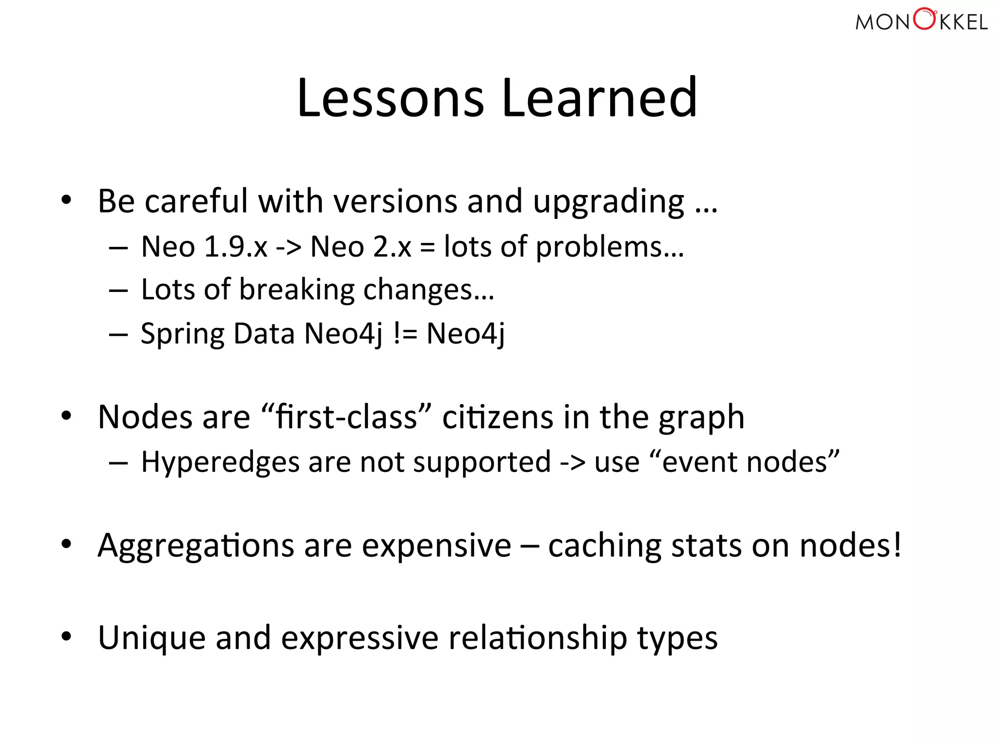 Lessons	
  Learned	
  
•  Be	
  careful	
  with	
  versions	
  and	
  upgrading	
  …	
  
–  Neo	
  1.9.x	
  -­‐>	
  Neo	
  2.x	
  =	
  lots	
  of	
  problems…	
  
–  Lots	
  of	
  breaking	
  changes…	
  
–  Spring	
  Data	
  Neo4j	
  !=	
  Neo4j	
  
	
  
•  Nodes	
  are	
  “ﬁrst-­‐class”	
  ciHzens	
  in	
  the	
  graph	
  
–  Hyperedges	
  are	
  not	
  supported	
  -­‐>	
  use	
  “event	
  nodes”	
  
	
  
•  AggregaHons	
  are	
  expensive	
  –	
  caching	
  stats	
  on	
  nodes!	
  
•  Unique	
  and	
  expressive	
  relaHonship	
  types	
  
 