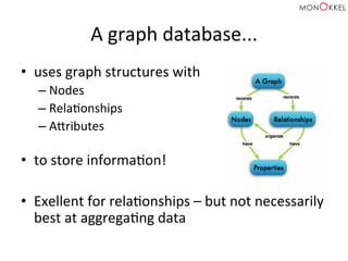 A	
  graph	
  database...	
  
•  uses	
  graph	
  structures	
  with	
  
– Nodes	
  
– RelaHonships	
  
– Apributes	
  
	
  
•  to	
  store	
  informaHon!	
  
•  Exellent	
  for	
  relaHonships	
  –	
  but	
  not	
  necessarily	
  
best	
  at	
  aggregaHng	
  data	
  
 