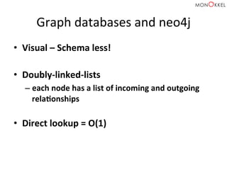 Graph	
  databases	
  and	
  neo4j	
  
•  Visual	
  –	
  Schema	
  less!	
  	
  
•  Doubly-­‐linked-­‐lists	
  
– each	
  node	
  has	
  a	
  list	
  of	
  incoming	
  and	
  outgoing	
  
relaWonships	
  
	
  
•  Direct	
  lookup	
  =	
  O(1)	
  
 