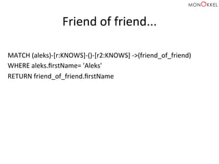 Friend	
  of	
  friend...	
  
MATCH	
  (aleks)-­‐[r:KNOWS]-­‐()-­‐[r2:KNOWS]	
  -­‐>(friend_of_friend)	
  
WHERE	
  aleks.ﬁrstName=	
  'Aleks'	
  
RETURN	
  friend_of_friend.ﬁrstName	
  
 