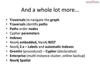 And	
  a	
  whole	
  lot	
  more…	
  
•  Traversals	
  to	
  navigate	
  the	
  graph	
  
•  Traversals	
  idenHfy	
  paths	
  
•  Paths	
  order	
  nodes	
  
•  Cypher	
  parameters	
  
•  Indexes	
  
•  Neo4j	
  embedded,	
  Neo4j	
  REST	
  
•  Neo4j	
  2.x	
  –	
  Labels	
  and	
  automaWc	
  indexes	
  
•  Gremlin	
  (procedural)	
  –	
  Cypher	
  (declaraHve)	
  
•  Enterprise	
  (mulH-­‐instance	
  cluster,	
  online	
  backup)	
  
•  Neo4j	
  SpaWal	
  
 