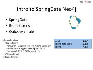 Intro	
  to	
  SpringData	
  Neo4j	
  
•  SpringData	
  
•  Repositories	
  
•  Quick	
  example	
  
<dependencies>	
  
	
  	
  	
  	
  <dependency>	
  
	
  	
  	
  	
  	
  	
  	
  	
  <groupId>org.springframework.data</groupId>	
  
	
  	
  	
  	
  	
  	
  	
  	
  <arHfactId>spring-­‐data-­‐neo4j</arHfactId>	
  
	
  	
  	
  	
  	
  	
  	
  	
  <version>3.2.2.RELEASE</version>	
  
	
  	
  	
  	
  </dependency>	
  
</dependencies>	
  
neo4j 	
   	
   	
  2.1.7	
  
spring-­‐data-­‐neo4j 	
   	
  3.2.2	
  
spring 	
   	
   	
  4.1.4	
  
 