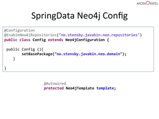 SpringData	
  Neo4j	
  Conﬁg	
  
@Configuration	
  
@EnableNeo4jRepositories("no.stensby.javabin.neo.repositories")	
  
public	
  class	
  Config	
  extends	
  Neo4jConfiguration	
  {	
  
	
  
	
  public	
  Config	
  (){	
  
	
  	
  	
  	
  	
  	
  	
  	
  setBasePackage("no.stensby.javabin.neo.domain");	
  
	
  	
  	
  	
  }	
  
	
  
}	
  
@Autowired	
  
protected	
  Neo4jTemplate	
  template;	
  
 