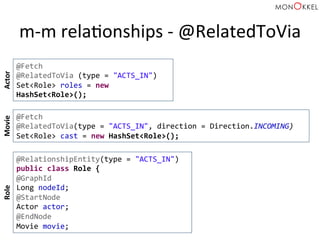 m-­‐m	
  relaHonships	
  -­‐	
  @RelatedToVia	
  
@Fetch	
  
@RelatedToVia	
  (type	
  =	
  "ACTS_IN")	
  
Set<Role>	
  roles	
  =	
  new	
  
HashSet<Role>();	
  
@Fetch	
  
@RelatedToVia(type	
  =	
  "ACTS_IN",	
  direction	
  =	
  Direction.INCOMING)	
  	
  
Set<Role>	
  cast	
  =	
  new	
  HashSet<Role>();	
  
Actor	
  Movie	
  
@RelationshipEntity(type	
  =	
  "ACTS_IN")	
  
public	
  class	
  Role	
  {	
  
@GraphId	
  
Long	
  nodeId;	
  
@StartNode	
  
Actor	
  actor;	
  
@EndNode	
  
Movie	
  movie;	
  
Role	
  
 