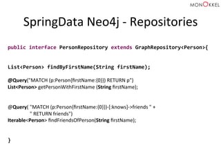 SpringData	
  Neo4j	
  -­‐	
  Repositories	
  
public	
  interface	
  PersonRepository	
  extends	
  GraphRepository<Person>{	
  
	
  
	
  
List<Person>	
  findByFirstName(String	
  firstName);	
  
	
  
@Query("MATCH	
  (p:Person{ﬁrstName:{0}})	
  RETURN	
  p")	
  	
  
List<Person>	
  getPersonWithFirstName	
  (String	
  ﬁrstName);	
  
	
  
	
  
@Query(	
  "MATCH	
  (p:Person{ﬁrstName:{0}})-­‐[:knows]-­‐>friends	
  "	
  +	
  
	
  "	
  RETURN	
  friends")	
  	
  
Iterable<Person>	
  ﬁndFriendsOfPerson(String	
  ﬁrstName);	
  
	
  
	
  
}	
  
 