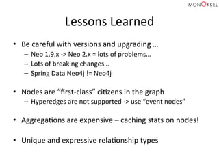 Lessons	
  Learned	
  
•  Be	
  careful	
  with	
  versions	
  and	
  upgrading	
  …	
  
–  Neo	
  1.9.x	
  -­‐>	
  Neo	
  2.x	
  =	
  lots	
  of	
  problems…	
  
–  Lots	
  of	
  breaking	
  changes…	
  
–  Spring	
  Data	
  Neo4j	
  !=	
  Neo4j	
  
	
  
•  Nodes	
  are	
  “ﬁrst-­‐class”	
  ciHzens	
  in	
  the	
  graph	
  
–  Hyperedges	
  are	
  not	
  supported	
  -­‐>	
  use	
  “event	
  nodes”	
  
	
  
•  AggregaHons	
  are	
  expensive	
  –	
  caching	
  stats	
  on	
  nodes!	
  
•  Unique	
  and	
  expressive	
  relaHonship	
  types	
  
 