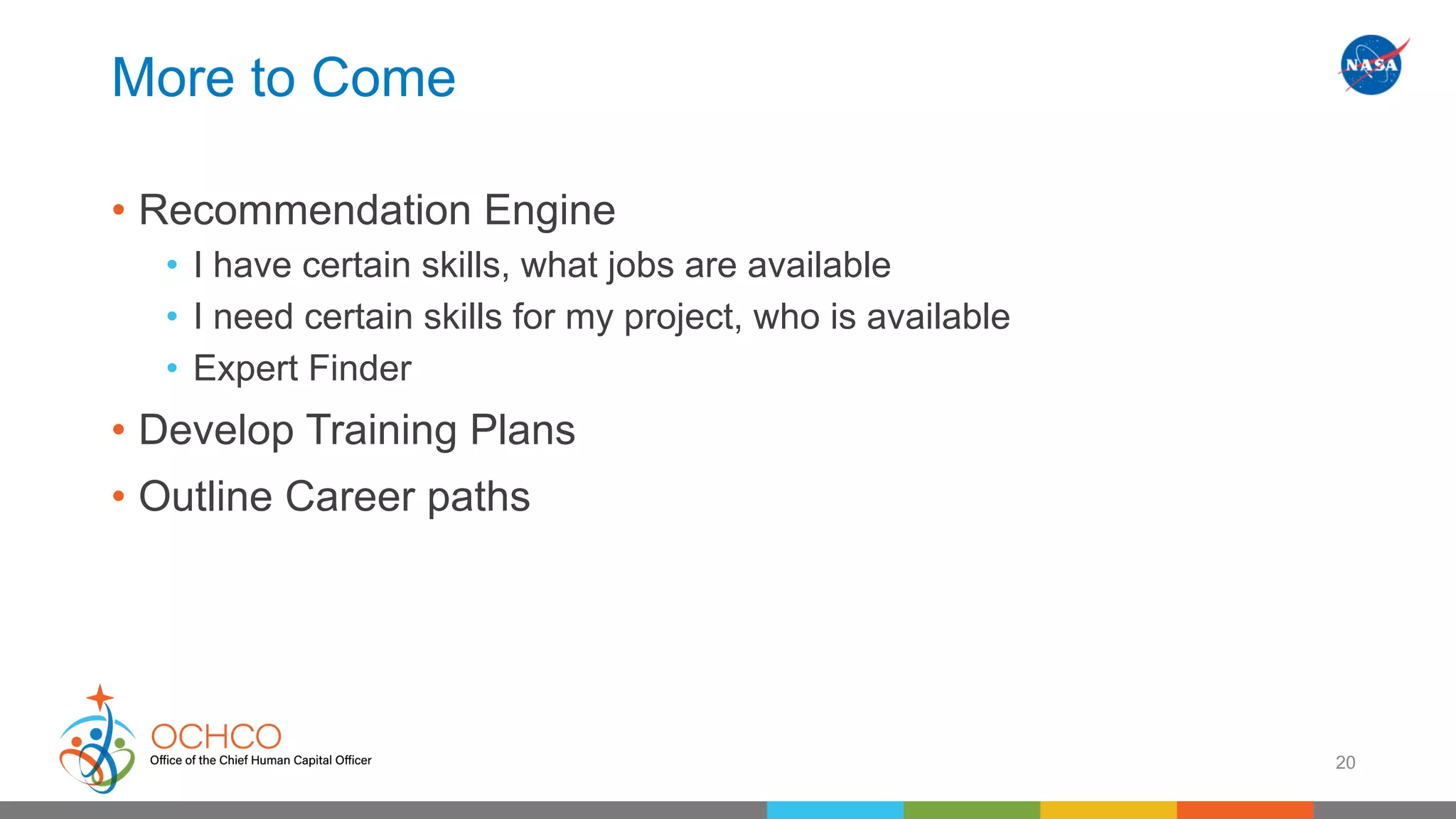 More to Come
• Recommendation Engine
• I have certain skills, what jobs are available
• I need certain skills for my project, who is available
• Expert Finder
• Develop Training Plans
• Outline Career paths
20
 