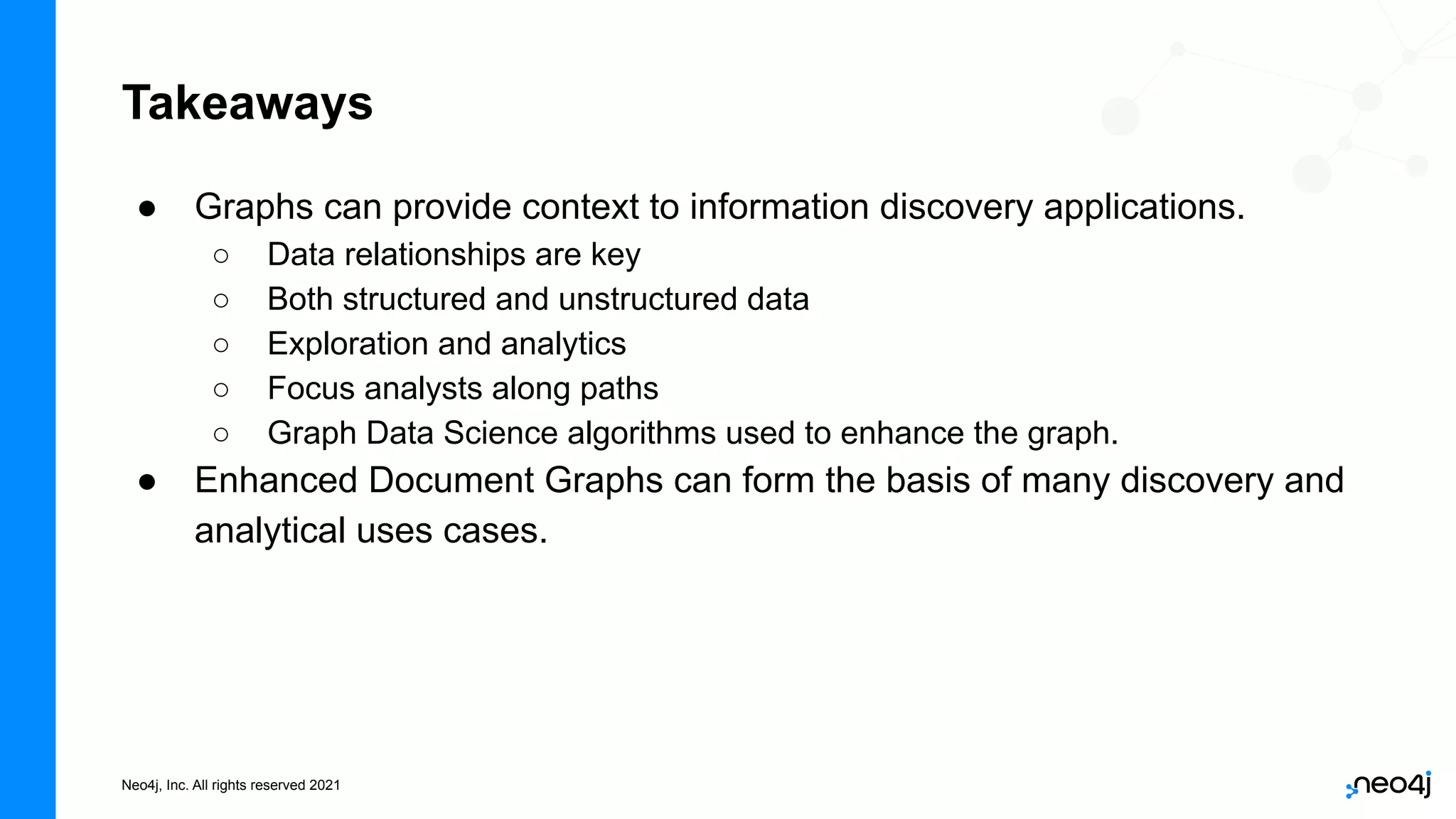 Neo4j, Inc. All rights reserved 2021
● Graphs can provide context to information discovery applications.
○ Data relationships are key
○ Both structured and unstructured data
○ Exploration and analytics
○ Focus analysts along paths
○ Graph Data Science algorithms used to enhance the graph.
● Enhanced Document Graphs can form the basis of many discovery and
analytical uses cases.
Takeaways
 