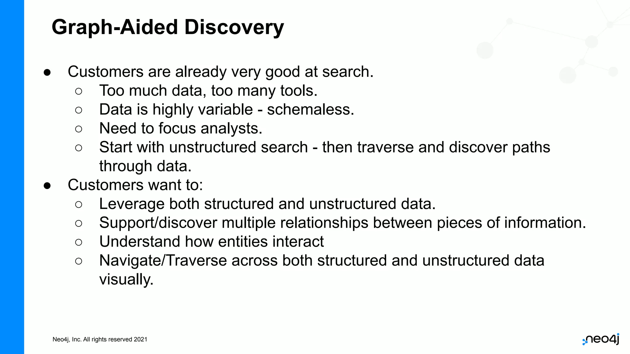 Neo4j, Inc. All rights reserved 2021
● Customers are already very good at search.
○ Too much data, too many tools.
○ Data is highly variable - schemaless.
○ Need to focus analysts.
○ Start with unstructured search - then traverse and discover paths
through data.
● Customers want to:
○ Leverage both structured and unstructured data.
○ Support/discover multiple relationships between pieces of information.
○ Understand how entities interact
○ Navigate/Traverse across both structured and unstructured data
visually.
Graph-Aided Discovery
 