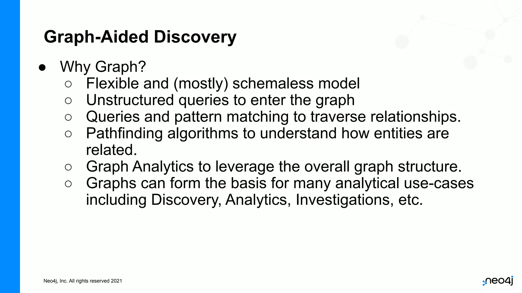 Neo4j, Inc. All rights reserved 2021
Graph-Aided Discovery
● Why Graph?
○ Flexible and (mostly) schemaless model
○ Unstructured queries to enter the graph
○ Queries and pattern matching to traverse relationships.
○ Pathfinding algorithms to understand how entities are
related.
○ Graph Analytics to leverage the overall graph structure.
○ Graphs can form the basis for many analytical use-cases
including Discovery, Analytics, Investigations, etc.
 