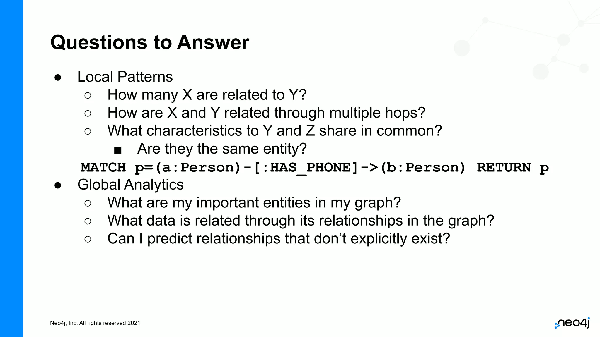 Neo4j, Inc. All rights reserved 2021
Questions to Answer
● Local Patterns
○ How many X are related to Y?
○ How are X and Y related through multiple hops?
○ What characteristics to Y and Z share in common?
■ Are they the same entity?
MATCH p=(a:Person)-[:HAS_PHONE]->(b:Person) RETURN p
● Global Analytics
○ What are my important entities in my graph?
○ What data is related through its relationships in the graph?
○ Can I predict relationships that don’t explicitly exist?
 