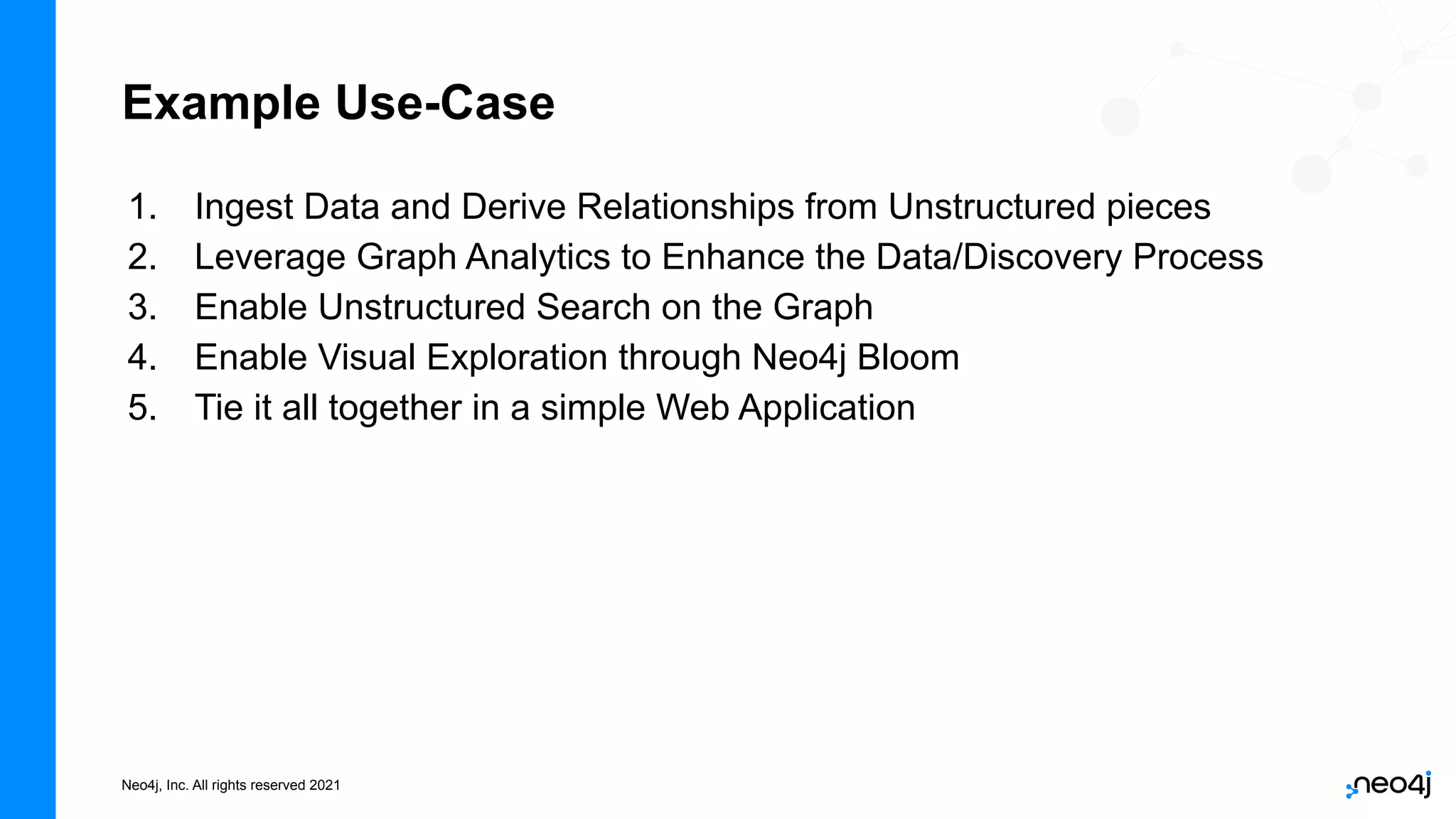 Neo4j, Inc. All rights reserved 2021
1. Ingest Data and Derive Relationships from Unstructured pieces
2. Leverage Graph Analytics to Enhance the Data/Discovery Process
3. Enable Unstructured Search on the Graph
4. Enable Visual Exploration through Neo4j Bloom
5. Tie it all together in a simple Web Application
Example Use-Case
 