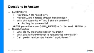 Neo4j, Inc. All rights reserved 2021
Questions to Answer
● Local Patterns
○ How many X are related to Y?
○ How are X and Y related through multiple hops?
○ What characteristics to Y and Z share in common?
■ Are they the same entity?
MATCH p=(a:Person)-[:HAS_PHONE]->(b:Person) RETURN p
● Global Analytics
○ What are my important entities in my graph?
○ What data is related through its relationships in the graph?
○ Can I predict relationships that don’t explicitly exist?
 