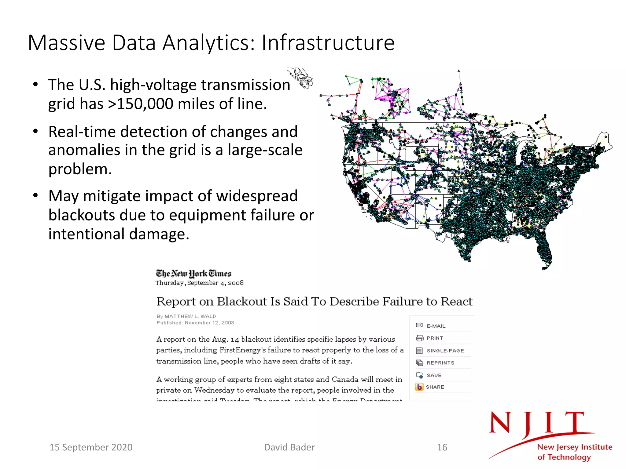 Massive Data Analytics: Infrastructure
• The U.S. high-voltage transmission
grid has >150,000 miles of line.
• Real-time detection of changes and
anomalies in the grid is a large-scale
problem.
• May mitigate impact of widespread
blackouts due to equipment failure or
intentional damage.
15 September 2020 David Bader 16
 