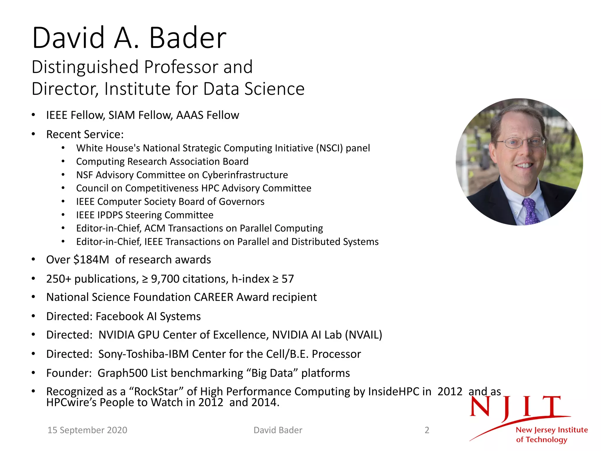 David A. Bader
Distinguished Professor and
Director, Institute for Data Science
• IEEE Fellow, SIAM Fellow, AAAS Fellow
• Recent Service:
• White House's National Strategic Computing Initiative (NSCI) panel
• Computing Research Association Board
• NSF Advisory Committee on Cyberinfrastructure
• Council on Competitiveness HPC Advisory Committee
• IEEE Computer Society Board of Governors
• IEEE IPDPS Steering Committee
• Editor-in-Chief, ACM Transactions on Parallel Computing
• Editor-in-Chief, IEEE Transactions on Parallel and Distributed Systems
• Over $184M of research awards
• 250+ publications, ≥ 9,700 citations, h-index ≥ 57
• National Science Foundation CAREER Award recipient
• Directed: Facebook AI Systems
• Directed: NVIDIA GPU Center of Excellence, NVIDIA AI Lab (NVAIL)
• Directed: Sony-Toshiba-IBM Center for the Cell/B.E. Processor
• Founder: Graph500 List benchmarking “Big Data” platforms
• Recognized as a “RockStar” of High Performance Computing by InsideHPC in 2012 and as
HPCwire’s People to Watch in 2012 and 2014.
15 September 2020 David Bader 2
 