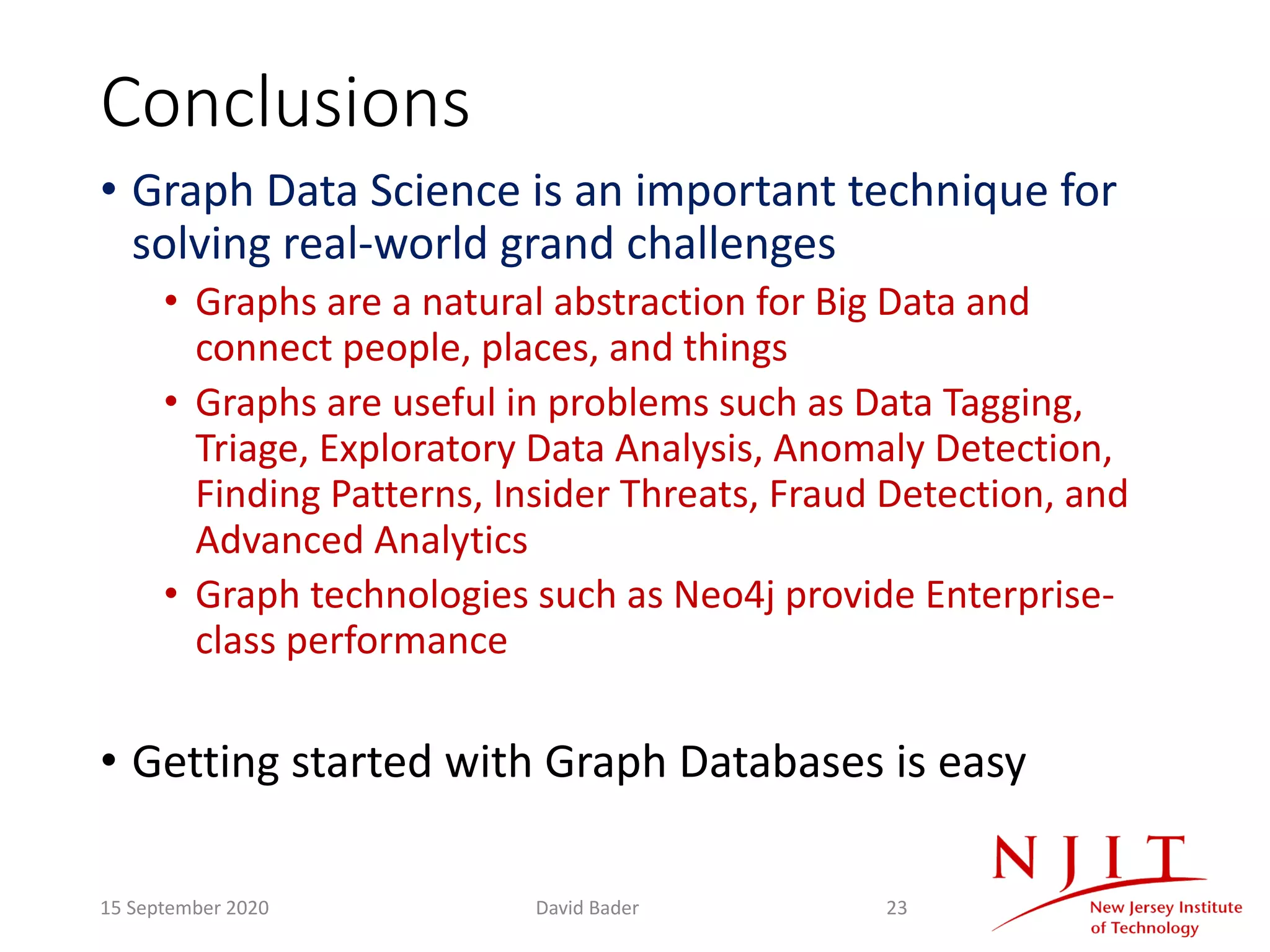 Conclusions
• Graph Data Science is an important technique for
solving real-world grand challenges
• Graphs are a natural abstraction for Big Data and
connect people, places, and things
• Graphs are useful in problems such as Data Tagging,
Triage, Exploratory Data Analysis, Anomaly Detection,
Finding Patterns, Insider Threats, Fraud Detection, and
Advanced Analytics
• Graph technologies such as Neo4j provide Enterprise-
class performance
• Getting started with Graph Databases is easy
15 September 2020 David Bader 23
 