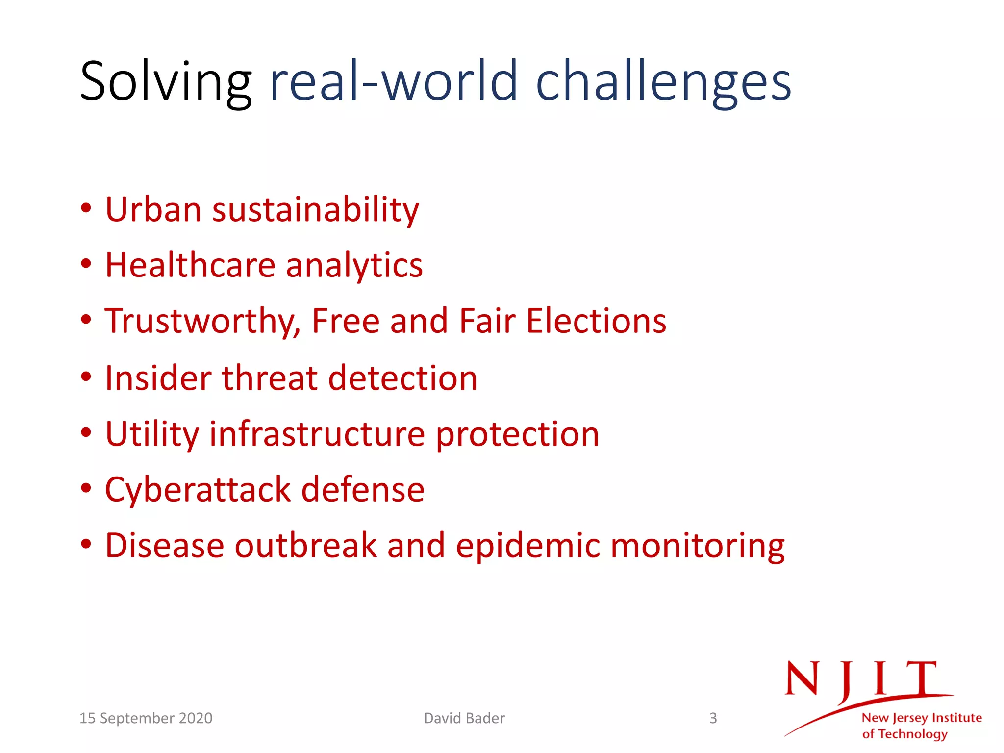 Solving real-world challenges
• Urban sustainability
• Healthcare analytics
• Trustworthy, Free and Fair Elections
• Insider threat detection
• Utility infrastructure protection
• Cyberattack defense
• Disease outbreak and epidemic monitoring
15 September 2020 David Bader 3
 
