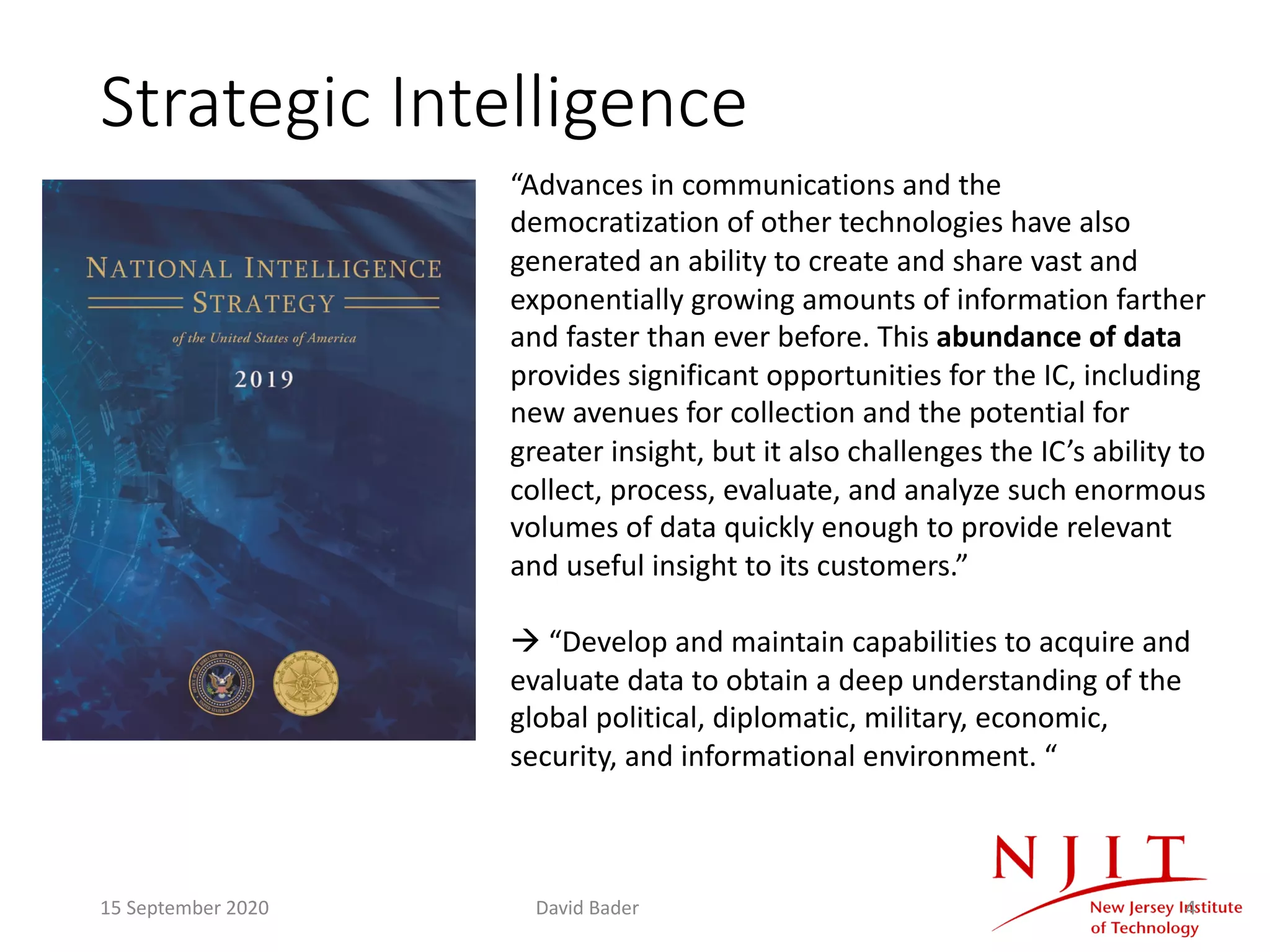 Strategic Intelligence
4
“Advances in communications and the
democratization of other technologies have also
generated an ability to create and share vast and
exponentially growing amounts of information farther
and faster than ever before. This abundance of data
provides significant opportunities for the IC, including
new avenues for collection and the potential for
greater insight, but it also challenges the IC’s ability to
collect, process, evaluate, and analyze such enormous
volumes of data quickly enough to provide relevant
and useful insight to its customers.”
à “Develop and maintain capabilities to acquire and
evaluate data to obtain a deep understanding of the
global political, diplomatic, military, economic,
security, and informational environment. “
15 September 2020 David Bader
 