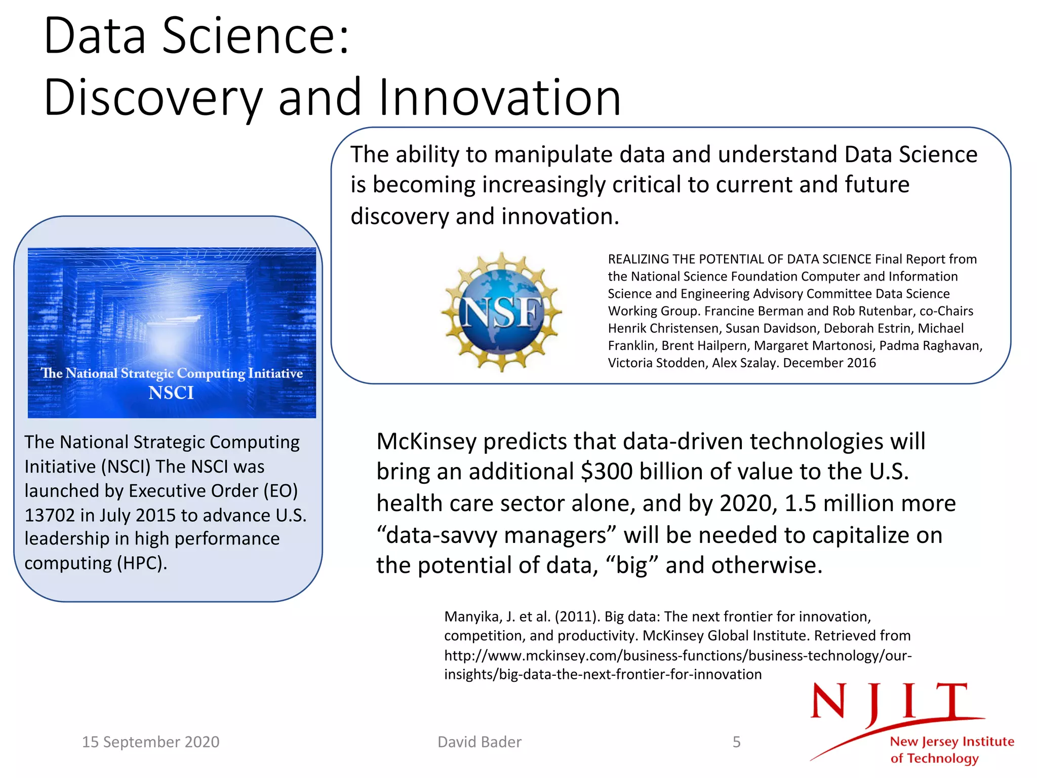 Data Science:
Discovery and Innovation
The National Strategic Computing
Initiative (NSCI) The NSCI was
launched by Executive Order (EO)
13702 in July 2015 to advance U.S.
leadership in high performance
computing (HPC).
McKinsey predicts that data-driven technologies will
bring an additional $300 billion of value to the U.S.
health care sector alone, and by 2020, 1.5 million more
“data-savvy managers” will be needed to capitalize on
the potential of data, “big” and otherwise.
Manyika, J. et al. (2011). Big data: The next frontier for innovation,
competition, and productivity. McKinsey Global Institute. Retrieved from
http://www.mckinsey.com/business-functions/business-technology/our-
insights/big-data-the-next-frontier-for-innovation
The ability to manipulate data and understand Data Science
is becoming increasingly critical to current and future
discovery and innovation.
REALIZING THE POTENTIAL OF DATA SCIENCE Final Report from
the National Science Foundation Computer and Information
Science and Engineering Advisory Committee Data Science
Working Group. Francine Berman and Rob Rutenbar, co-Chairs
Henrik Christensen, Susan Davidson, Deborah Estrin, Michael
Franklin, Brent Hailpern, Margaret Martonosi, Padma Raghavan,
Victoria Stodden, Alex Szalay. December 2016
15 September 2020 David Bader 5
 