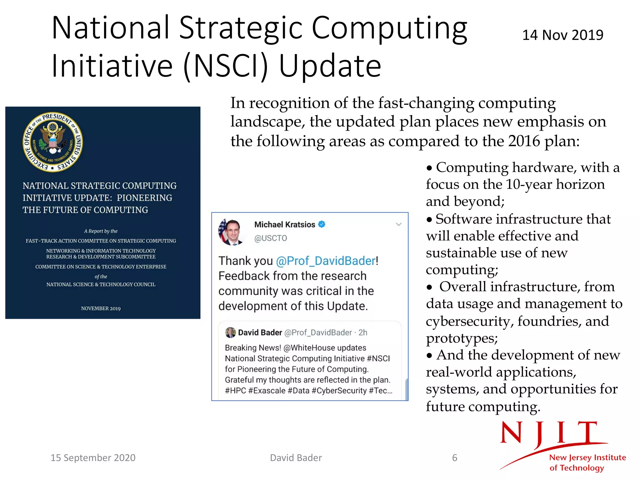 National Strategic Computing
Initiative (NSCI) Update
14 Nov 2019
• Computing hardware, with a
focus on the 10-year horizon
and beyond;
• Software infrastructure that
will enable effective and
sustainable use of new
computing;
• Overall infrastructure, from
data usage and management to
cybersecurity, foundries, and
prototypes;
• And the development of new
real-world applications,
systems, and opportunities for
future computing.
In recognition of the fast-changing computing
landscape, the updated plan places new emphasis on
the following areas as compared to the 2016 plan:
15 September 2020 David Bader 6
 