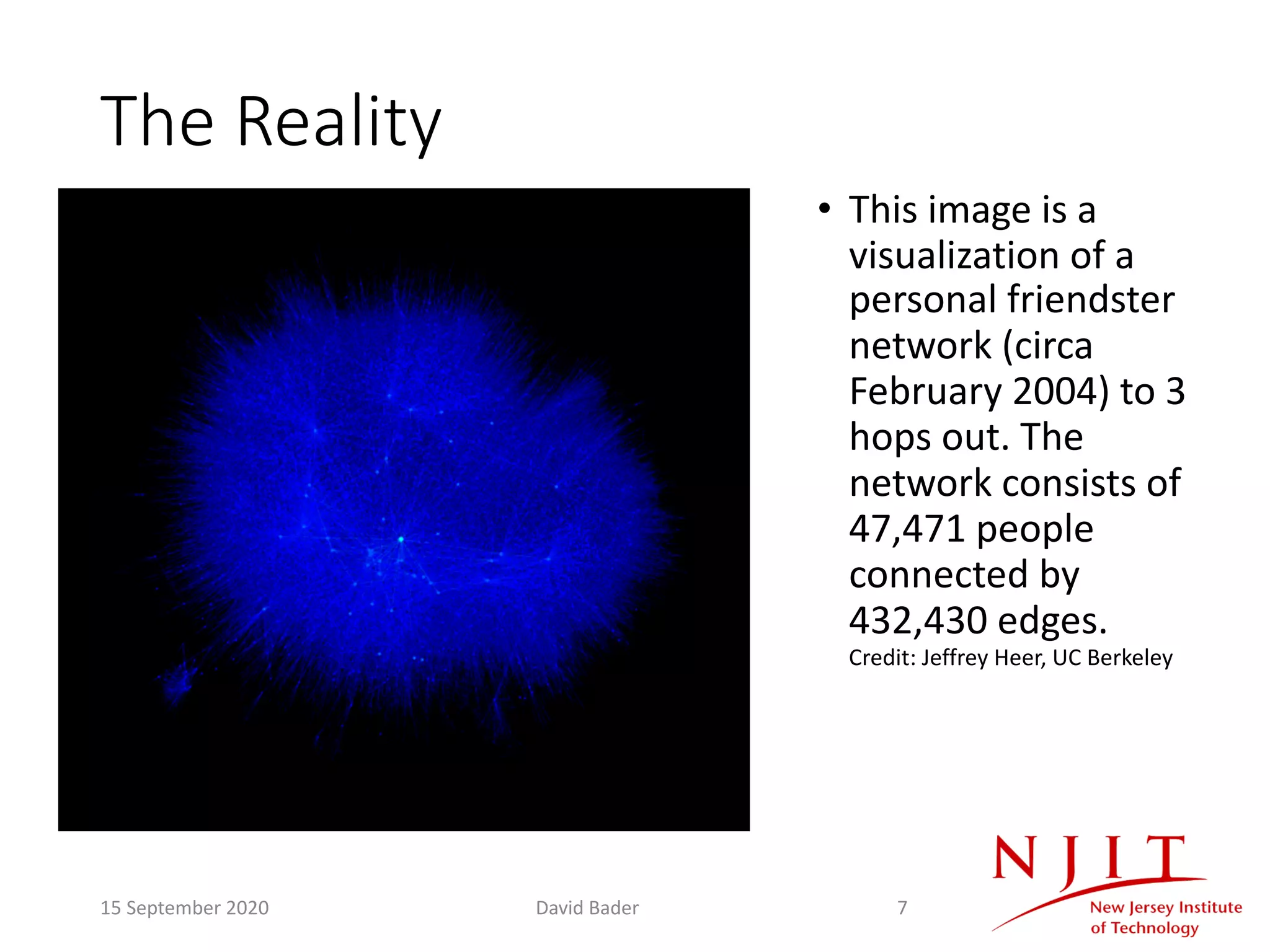 The Reality
• This image is a
visualization of a
personal friendster
network (circa
February 2004) to 3
hops out. The
network consists of
47,471 people
connected by
432,430 edges.
Credit: Jeffrey Heer, UC Berkeley
15 September 2020 David Bader 7
 