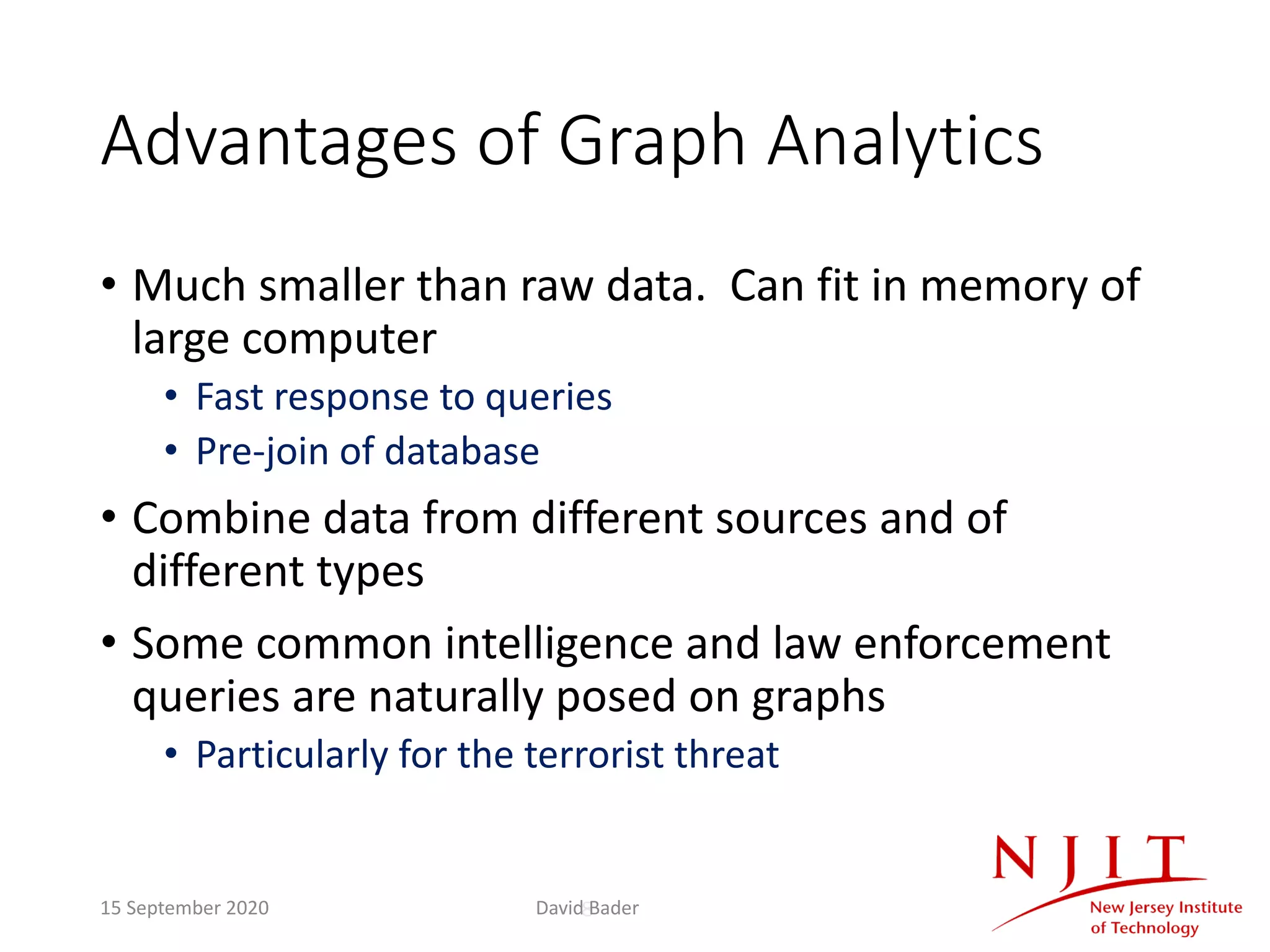 8
Advantages of Graph Analytics
• Much smaller than raw data. Can fit in memory of
large computer
• Fast response to queries
• Pre-join of database
• Combine data from different sources and of
different types
• Some common intelligence and law enforcement
queries are naturally posed on graphs
• Particularly for the terrorist threat
15 September 2020 David Bader
 