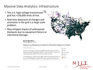 Massive Data Analytics: Infrastructure
• The U.S. high-voltage transmission
grid has >150,000 miles of line.
• Real-time detection of changes and
anomalies in the grid is a large-scale
problem.
• May mitigate impact of widespread
blackouts due to equipment failure or
intentional damage.
15 September 2020 David Bader 16
 