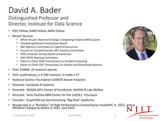 David A. Bader
Distinguished Professor and
Director, Institute for Data Science
• IEEE Fellow, SIAM Fellow, AAAS Fellow
• Recent Service:
• White House's National Strategic Computing Initiative (NSCI) panel
• Computing Research Association Board
• NSF Advisory Committee on Cyberinfrastructure
• Council on Competitiveness HPC Advisory Committee
• IEEE Computer Society Board of Governors
• IEEE IPDPS Steering Committee
• Editor-in-Chief, ACM Transactions on Parallel Computing
• Editor-in-Chief, IEEE Transactions on Parallel and Distributed Systems
• Over $184M of research awards
• 250+ publications, ≥ 9,700 citations, h-index ≥ 57
• National Science Foundation CAREER Award recipient
• Directed: Facebook AI Systems
• Directed: NVIDIA GPU Center of Excellence, NVIDIA AI Lab (NVAIL)
• Directed: Sony-Toshiba-IBM Center for the Cell/B.E. Processor
• Founder: Graph500 List benchmarking “Big Data” platforms
• Recognized as a “RockStar” of High Performance Computing by InsideHPC in 2012 and as
HPCwire’s People to Watch in 2012 and 2014.
15 September 2020 David Bader 2
 