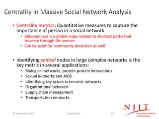 Centrality in Massive Social Network Analysis
• Centrality metrics: Quantitative measures to capture the
importance of person in a social network
• Betweenness is a global index related to shortest paths that
traverse through the person
• Can be used for community detection as well
• Identifying central nodes in large complex networks is the
key metric in several applications:
• Biological networks, protein-protein interactions
• Sexual networks and AIDS
• Identifying key actors in terrorist networks
• Organizational behavior
• Supply chain management
• Transportation networks
15 September 2020 David Bader 20
 