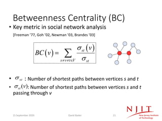 Betweenness Centrality (BC)
• Key metric in social network analysis
[Freeman ’77, Goh ’02, Newman ’03, Brandes ’03]
• : Number of shortest paths between vertices s and t
• : Number of shortest paths between vertices s and t
passing through v
( )
( )st
s v t V st
v
BC v
s
s¹ ¹ Î
= å
)(vsts
sts
15 September 2020 David Bader 21
 