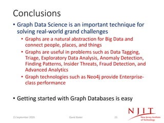 Conclusions
• Graph Data Science is an important technique for
solving real-world grand challenges
• Graphs are a natural abstraction for Big Data and
connect people, places, and things
• Graphs are useful in problems such as Data Tagging,
Triage, Exploratory Data Analysis, Anomaly Detection,
Finding Patterns, Insider Threats, Fraud Detection, and
Advanced Analytics
• Graph technologies such as Neo4j provide Enterprise-
class performance
• Getting started with Graph Databases is easy
15 September 2020 David Bader 23
 
