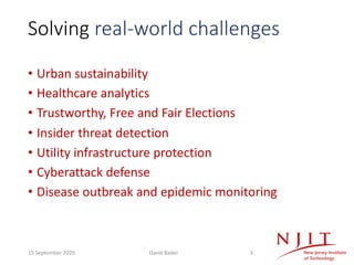 Solving real-world challenges
• Urban sustainability
• Healthcare analytics
• Trustworthy, Free and Fair Elections
• Insider threat detection
• Utility infrastructure protection
• Cyberattack defense
• Disease outbreak and epidemic monitoring
15 September 2020 David Bader 3
 