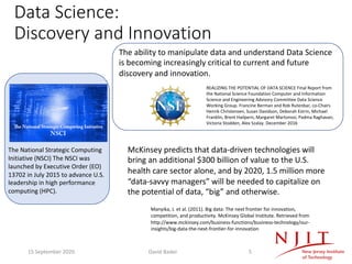 Data Science:
Discovery and Innovation
The National Strategic Computing
Initiative (NSCI) The NSCI was
launched by Executive Order (EO)
13702 in July 2015 to advance U.S.
leadership in high performance
computing (HPC).
McKinsey predicts that data-driven technologies will
bring an additional $300 billion of value to the U.S.
health care sector alone, and by 2020, 1.5 million more
“data-savvy managers” will be needed to capitalize on
the potential of data, “big” and otherwise.
Manyika, J. et al. (2011). Big data: The next frontier for innovation,
competition, and productivity. McKinsey Global Institute. Retrieved from
http://www.mckinsey.com/business-functions/business-technology/our-
insights/big-data-the-next-frontier-for-innovation
The ability to manipulate data and understand Data Science
is becoming increasingly critical to current and future
discovery and innovation.
REALIZING THE POTENTIAL OF DATA SCIENCE Final Report from
the National Science Foundation Computer and Information
Science and Engineering Advisory Committee Data Science
Working Group. Francine Berman and Rob Rutenbar, co-Chairs
Henrik Christensen, Susan Davidson, Deborah Estrin, Michael
Franklin, Brent Hailpern, Margaret Martonosi, Padma Raghavan,
Victoria Stodden, Alex Szalay. December 2016
15 September 2020 David Bader 5
 