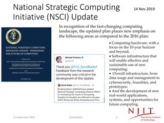 National Strategic Computing
Initiative (NSCI) Update
14 Nov 2019
• Computing hardware, with a
focus on the 10-year horizon
and beyond;
• Software infrastructure that
will enable effective and
sustainable use of new
computing;
• Overall infrastructure, from
data usage and management to
cybersecurity, foundries, and
prototypes;
• And the development of new
real-world applications,
systems, and opportunities for
future computing.
In recognition of the fast-changing computing
landscape, the updated plan places new emphasis on
the following areas as compared to the 2016 plan:
15 September 2020 David Bader 6
 
