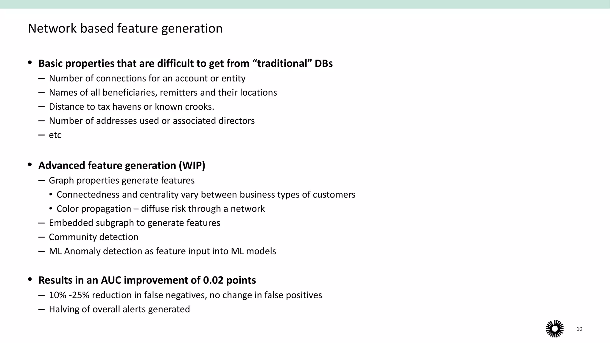 10
Network based feature generation
 Basic properties that are difficult to get from “traditional” DBs
‒ Number of connections for an account or entity
‒ Names of all beneficiaries, remitters and their locations
‒ Distance to tax havens or known crooks.
‒ Number of addresses used or associated directors
‒ etc
 Advanced feature generation (WIP)
‒ Graph properties generate features
• Connectedness and centrality vary between business types of customers
• Color propagation – diffuse risk through a network
‒ Embedded subgraph to generate features
‒ Community detection
‒ ML Anomaly detection as feature input into ML models
 Results in an AUC improvement of 0.02 points
‒ 10% -25% reduction in false negatives, no change in false positives
‒ Halving of overall alerts generated​
 
