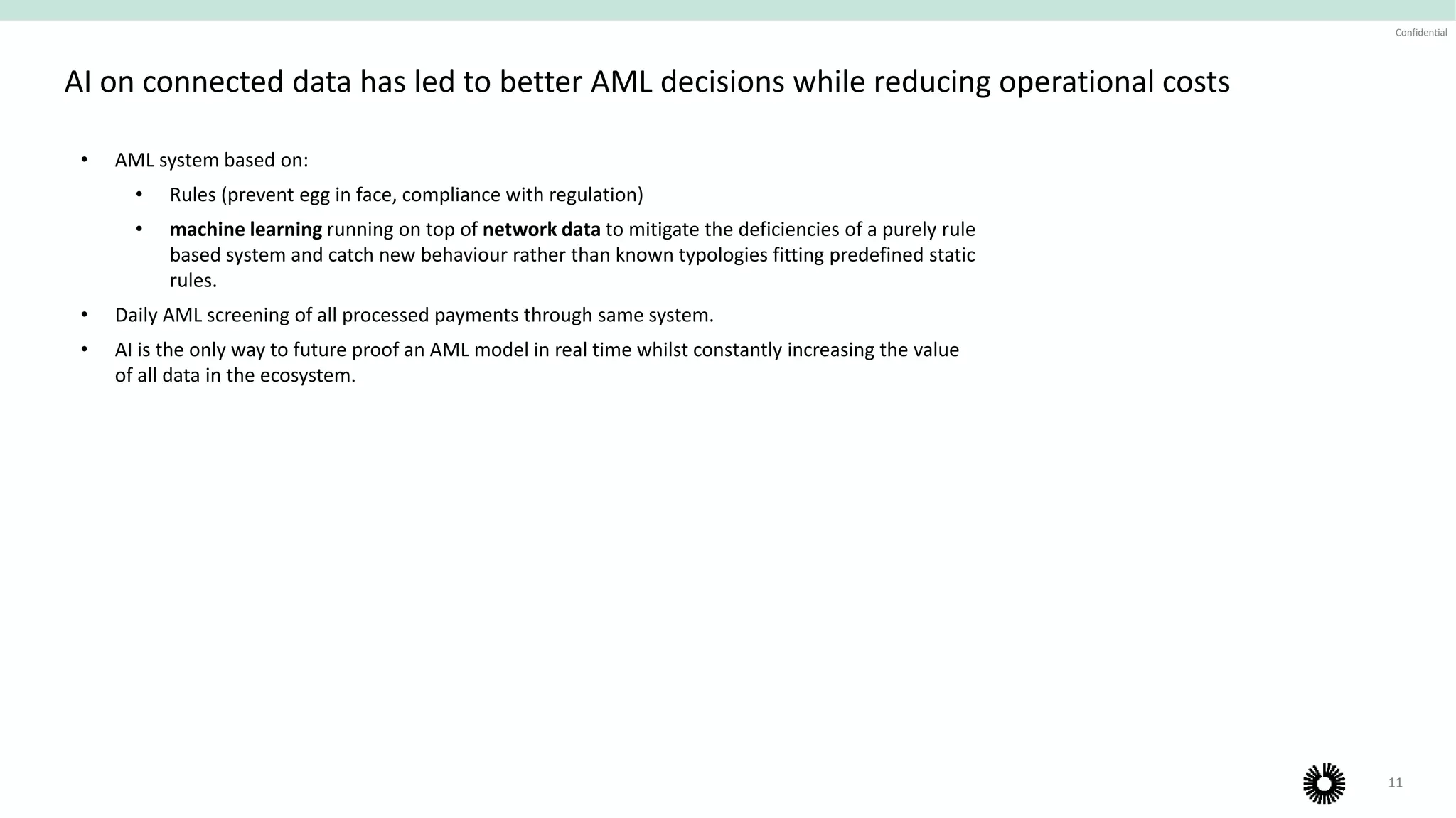 11
Confidential
AI on connected data has led to better AML decisions while reducing operational costs
• AML system based on:
• Rules (prevent egg in face, compliance with regulation)
• machine learning running on top of network data to mitigate the deficiencies of a purely rule
based system and catch new behaviour rather than known typologies fitting predefined static
rules.
• Daily AML screening of all processed payments through same system.
• AI is the only way to future proof an AML model in real time whilst constantly increasing the value
of all data in the ecosystem.
Operational scaling
 