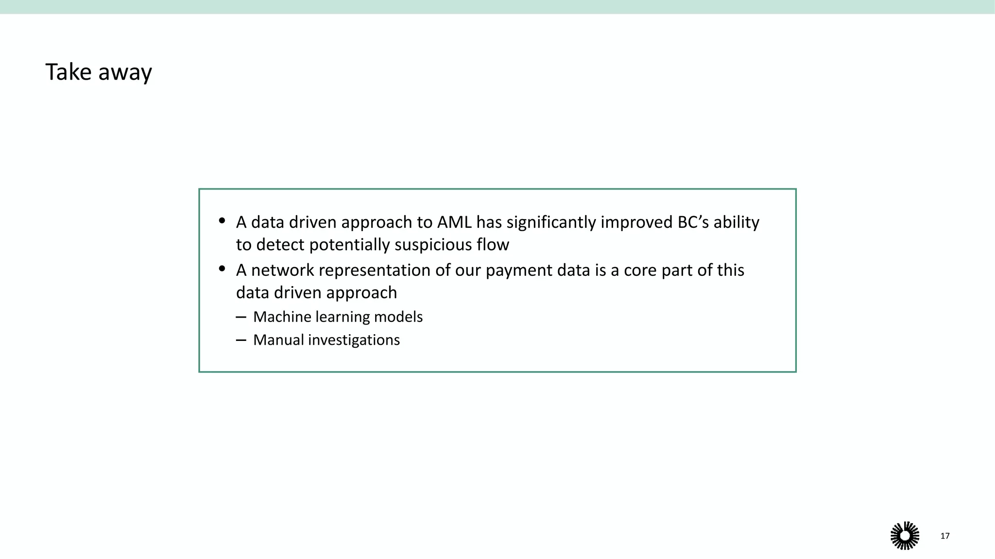 17
Take away
 A data driven approach to AML has significantly improved BC’s ability
to detect potentially suspicious flow
 A network representation of our payment data is a core part of this
data driven approach
‒ Machine learning models
‒ Manual investigations
 