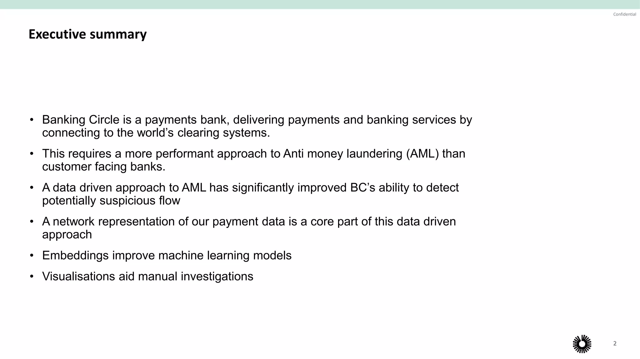 2
Confidential
Our vision is to build a global account-to-account payments network and related financial infrastructure that is
simple, fast and low-cost, with world-class levels of security and compliance, for all major businesses
2
Executive summary
• Banking Circle is a payments bank, delivering payments and banking services by
connecting to the world’s clearing systems.
• This requires a more performant approach to Anti money laundering (AML) than
customer facing banks.
• A data driven approach to AML has significantly improved BC’s ability to detect
potentially suspicious flow
• A network representation of our payment data is a core part of this data driven
approach
• Embeddings improve machine learning models
• Visualisations aid manual investigations
 