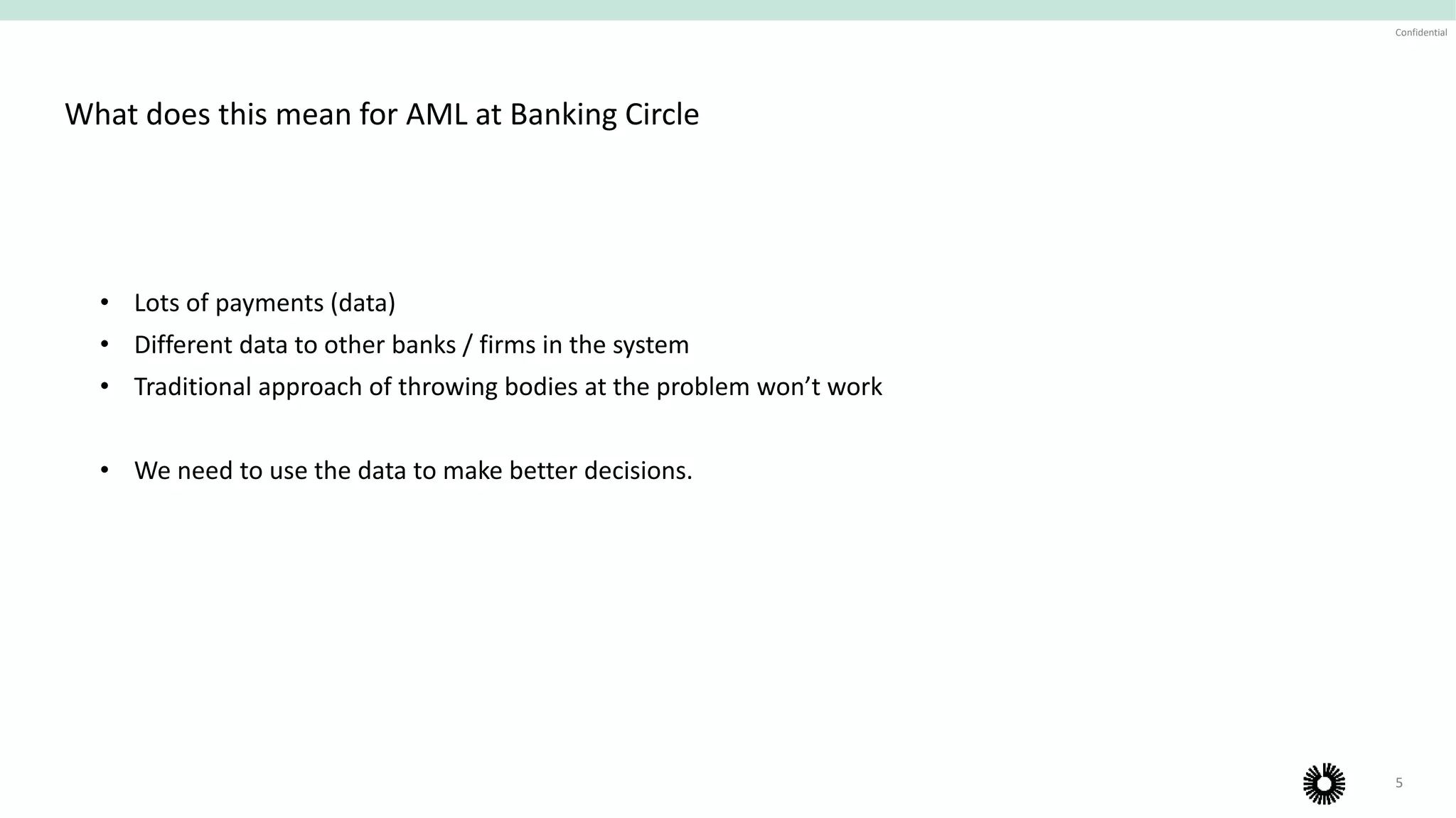 5
Confidential
What does this mean for AML at Banking Circle
• Lots of payments (data)
• Different data to other banks / firms in the system
• Traditional approach of throwing bodies at the problem won’t work
• We need to use the data to make better decisions.
 