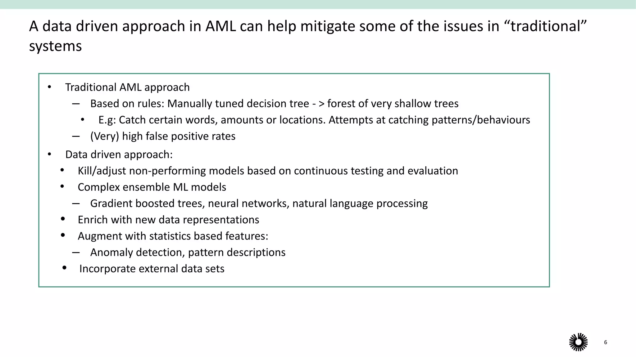 6
A data driven approach in AML can help mitigate some of the issues in “traditional”
systems
• Traditional AML approach
‒ Based on rules: Manually tuned decision tree - > forest of very shallow trees
• E.g: Catch certain words, amounts or locations. Attempts at catching patterns/behaviours
‒ (Very) high false positive rates
• Data driven approach:
• Kill/adjust non-performing models based on continuous testing and evaluation
• Complex ensemble ML models
‒ Gradient boosted trees, neural networks, natural language processing
 Enrich with new data representations
 Augment with statistics based features:
‒ Anomaly detection, pattern descriptions
 Incorporate external data sets
 