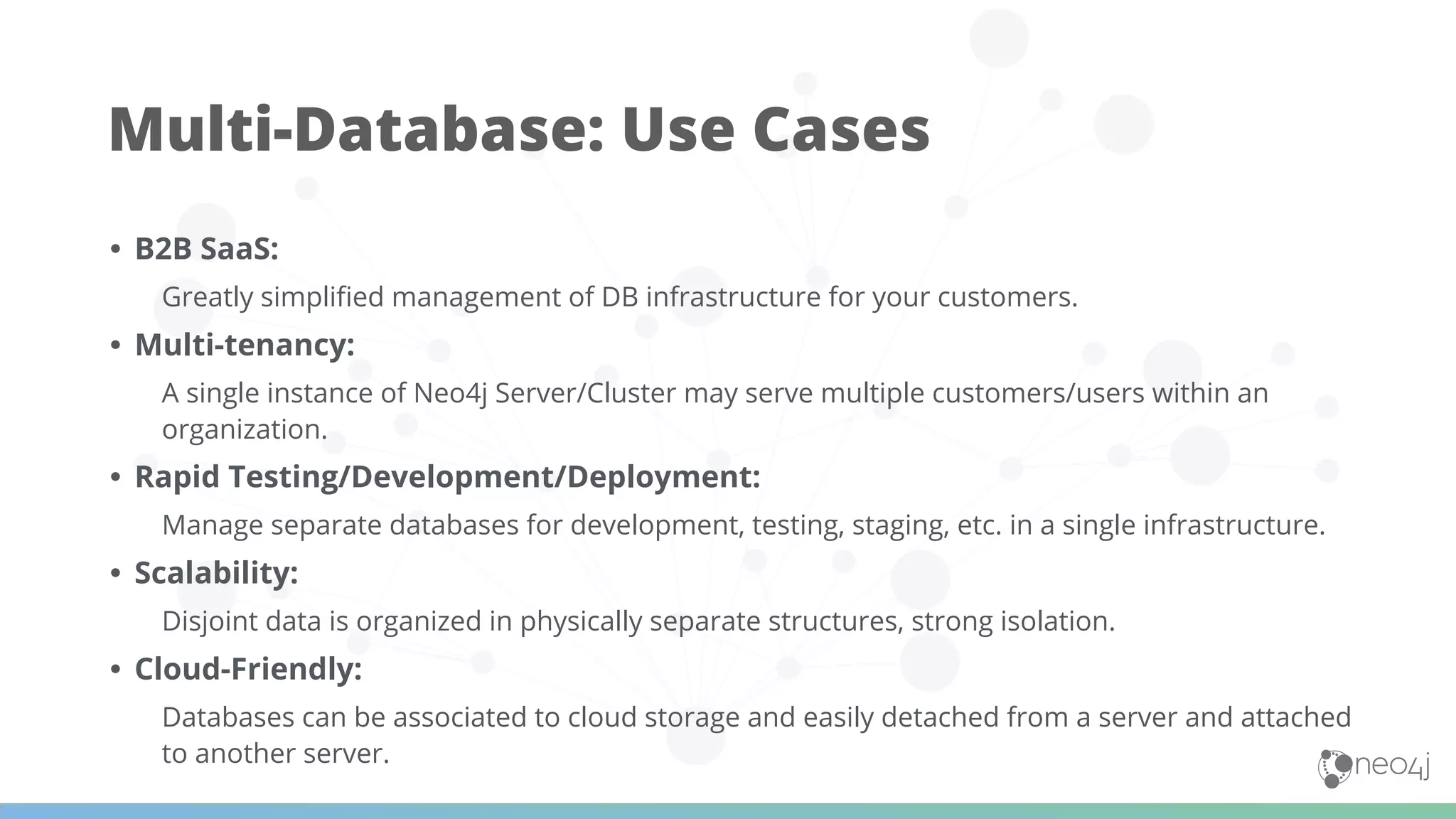 • B2B SaaS:
Greatly simpliﬁed management of DB infrastructure for your customers.
• Multi-tenancy:
A single instance of Neo4j Server/Cluster may serve multiple customers/users within an
organization.
• Rapid Testing/Development/Deployment:
Manage separate databases for development, testing, staging, etc. in a single infrastructure.
• Scalability:
Disjoint data is organized in physically separate structures, strong isolation.
• Cloud-Friendly:
Databases can be associated to cloud storage and easily detached from a server and attached
to another server.
Multi-Database: Use Cases
 